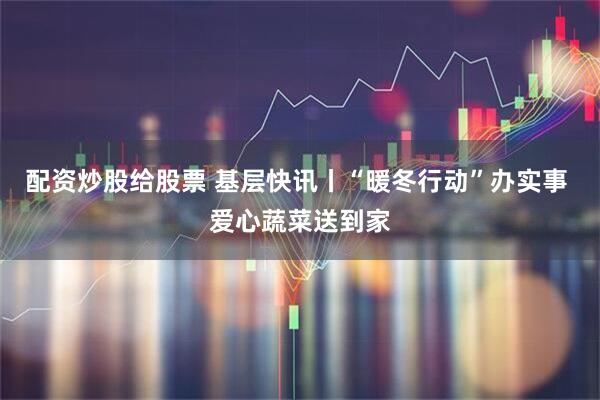 配资炒股给股票 基层快讯丨“暖冬行动”办实事 爱心蔬菜送到家