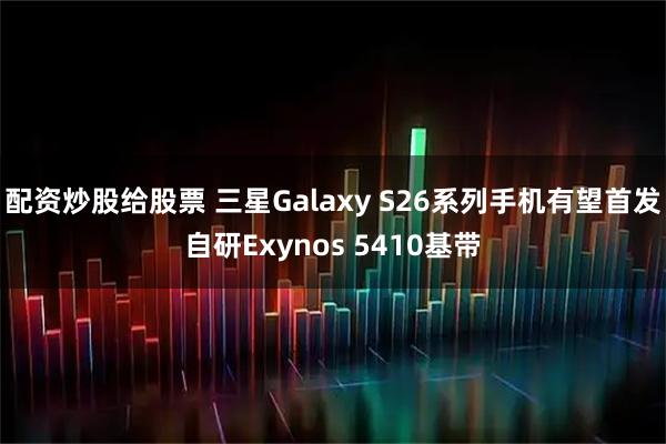 配资炒股给股票 三星Galaxy S26系列手机有望首发自研Exynos 5410基带
