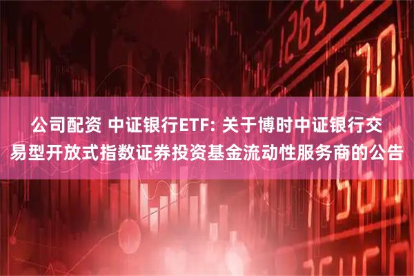 公司配资 中证银行ETF: 关于博时中证银行交易型开放式指数证券投资基金流动性服务商的公告