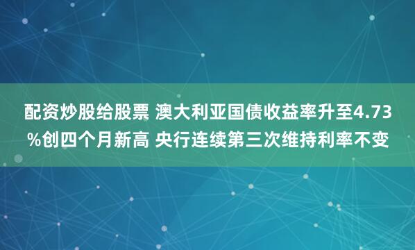 配资炒股给股票 澳大利亚国债收益率升至4.73%创四个月新高 央行连续第三次维持利率不变