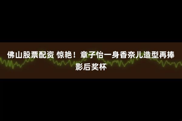 佛山股票配资 惊艳！章子怡一身香奈儿造型再捧影后奖杯