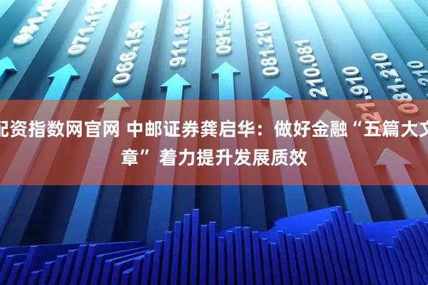 配资指数网官网 中邮证券龚启华：做好金融“五篇大文章” 着力提升发展质效