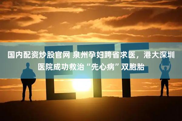 国内配资炒股官网 泉州孕妇跨省求医，港大深圳医院成功救治“先心病”双胞胎