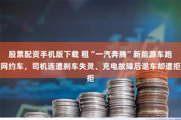 股票配资手机版下载 租“一汽奔腾”新能源车跑网约车,司机连遭刹车失灵、充电故障后退车却遭拒