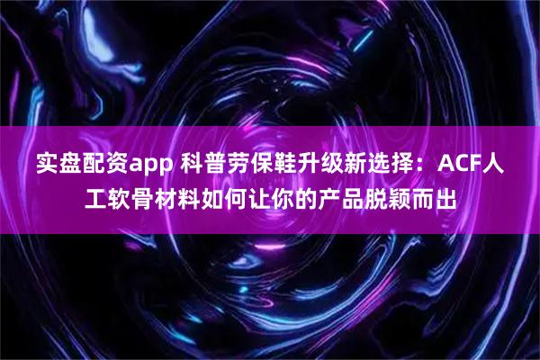 实盘配资app 科普劳保鞋升级新选择：ACF人工软骨材料如何让你的产品脱颖而出