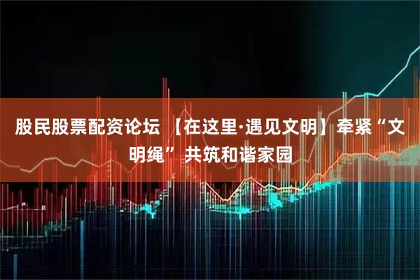 股民股票配资论坛 【在这里·遇见文明】牵紧“文明绳” 共筑和谐家园