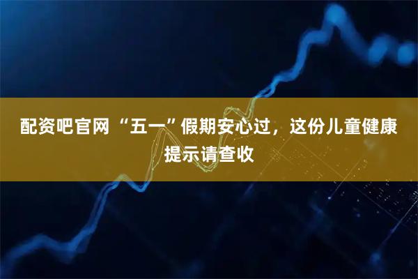 配资吧官网 “五一”假期安心过，这份儿童健康提示请查收