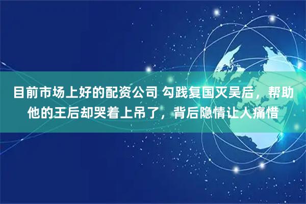 目前市场上好的配资公司 勾践复国灭吴后，帮助他的王后却哭着上吊了，背后隐情让人痛惜
