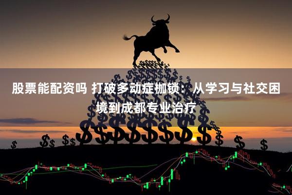 股票能配资吗 打破多动症枷锁:从学习与社交困境到成都专业治疗