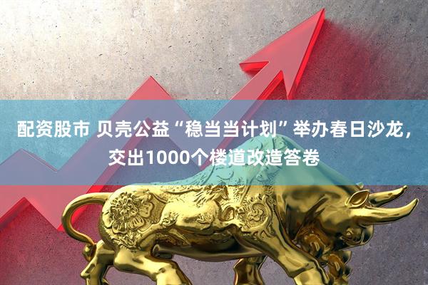 配资股市 贝壳公益“稳当当计划”举办春日沙龙，交出1000个楼道改造答卷