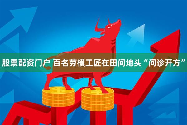 股票配资门户 百名劳模工匠在田间地头“问诊开方”