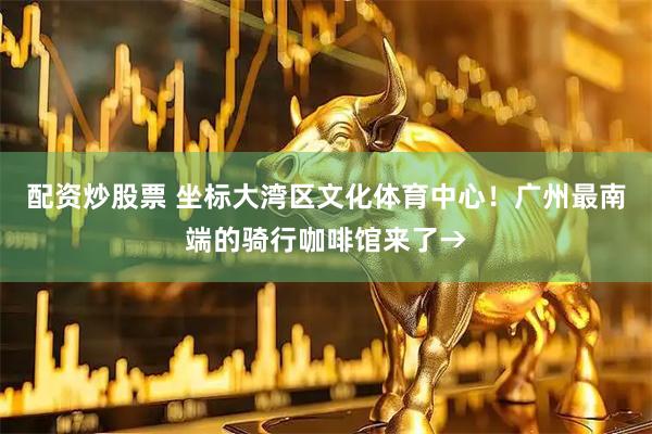 配资炒股票 坐标大湾区文化体育中心！广州最南端的骑行咖啡馆来了→