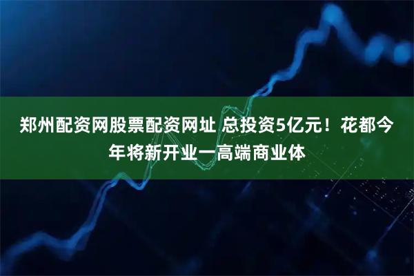 郑州配资网股票配资网址 总投资5亿元！花都今年将新开业一高端商业体