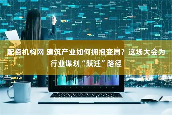 配资机构网 建筑产业如何拥抱变局？这场大会为行业谋划“跃迁”路径