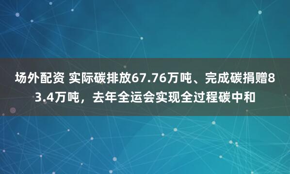 场外配资 实际碳排放67.76万吨、完成碳捐赠83.4万吨,去年全运会实现全过程碳中和