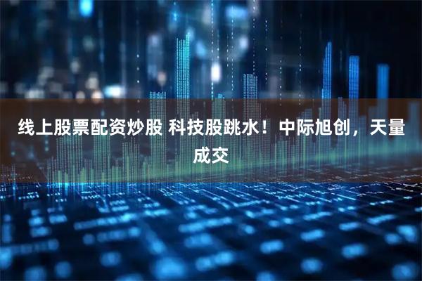 线上股票配资炒股 科技股跳水！中际旭创，天量成交