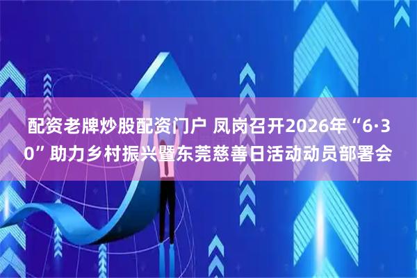 配资老牌炒股配资门户 凤岗召开2026年“6·30”助力乡村振兴暨东莞慈善日活动动员部署会