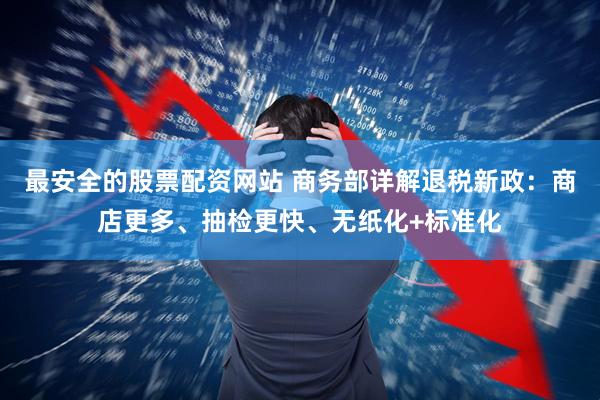 最安全的股票配资网站 商务部详解退税新政：商店更多、抽检更快、无纸化+标准化