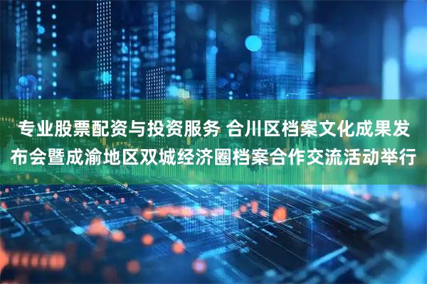专业股票配资与投资服务 合川区档案文化成果发布会暨成渝地区双城经济圈档案合作交流活动举行
