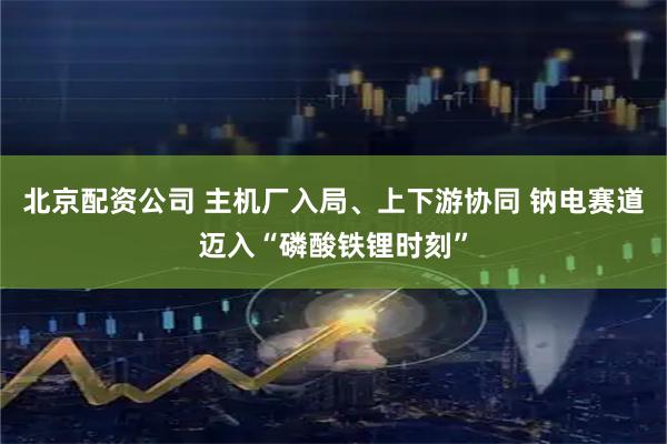 北京配资公司 主机厂入局、上下游协同 钠电赛道迈入“磷酸铁锂时刻”