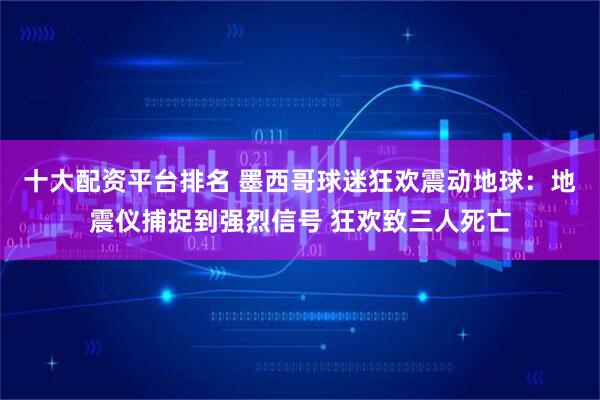 十大配资平台排名 墨西哥球迷狂欢震动地球：地震仪捕捉到强烈信号 狂欢致三人死亡