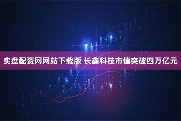 实盘配资网网站下载版 长鑫科技市值突破四万亿元