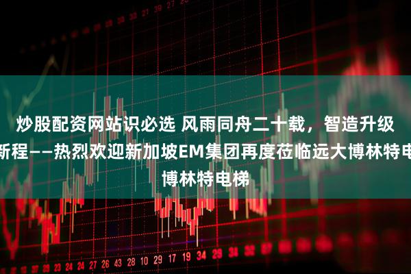 炒股配资网站识必选 风雨同舟二十载，智造升级启新程——热烈欢迎新加坡EM集团再度莅临远大博林特电梯